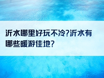 沂水哪里好玩不冷？沂水有哪些暖游佳地？