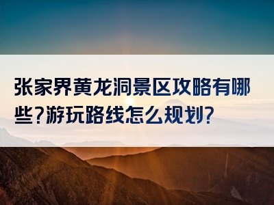 张家界黄龙洞景区攻略有哪些？游玩路线怎么规划？