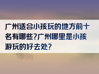 广州适合小孩玩的地方前十名有哪些？广州哪里是小孩游玩的好去处？
