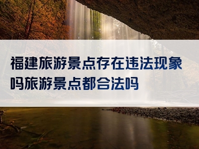 福建旅游景点存在违法现象吗旅游景点都合法吗
