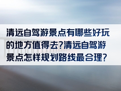 清远自驾游景点有哪些好玩的地方值得去？清远自驾游景点怎样规划路线最合理？
