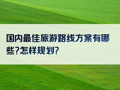 国内最佳旅游路线方案有哪些？怎样规划？