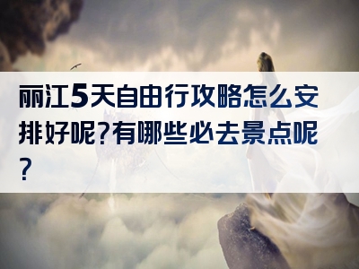 丽江5天自由行攻略怎么安排好呢？有哪些必去景点呢？