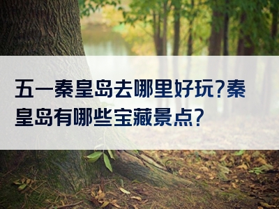 五一秦皇岛去哪里好玩？秦皇岛有哪些宝藏景点？