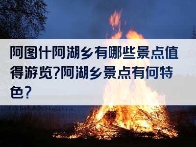 阿图什阿湖乡有哪些景点值得游览？阿湖乡景点有何特色？