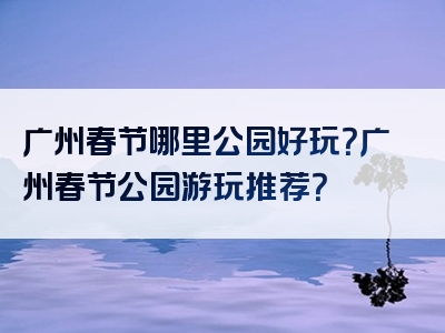 广州春节哪里公园好玩？广州春节公园游玩推荐？