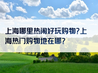 上海哪里热闹好玩购物？上海热门购物地在哪？