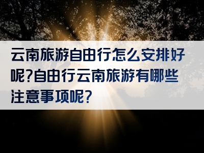 云南旅游自由行怎么安排好呢？自由行云南旅游有哪些注意事项呢？