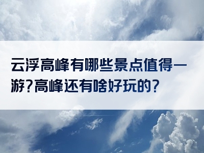 云浮高峰有哪些景点值得一游？高峰还有啥好玩的？