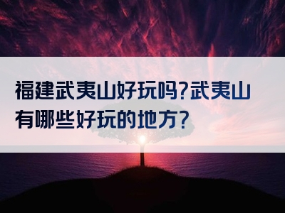 福建武夷山好玩吗？武夷山有哪些好玩的地方？