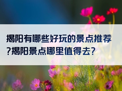 揭阳有哪些好玩的景点推荐？揭阳景点哪里值得去？