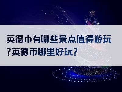 英德市有哪些景点值得游玩？英德市哪里好玩？