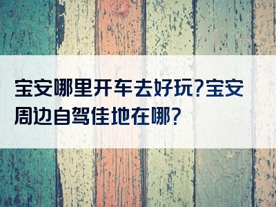 宝安哪里开车去好玩？宝安周边自驾佳地在哪？