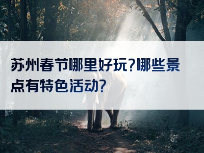 苏州春节哪里好玩？哪些景点有特色活动？