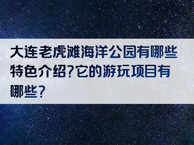 大连老虎滩海洋公园有哪些特色介绍？它的游玩项目有哪些？