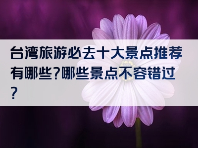 台湾旅游必去十大景点推荐有哪些？哪些景点不容错过？