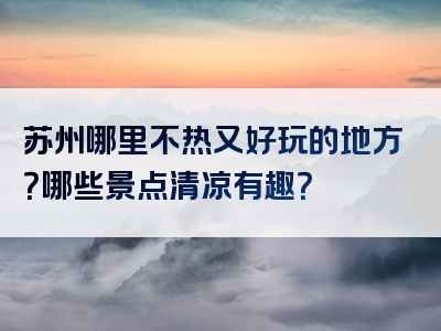 苏州哪里不热又好玩的地方？哪些景点清凉有趣？