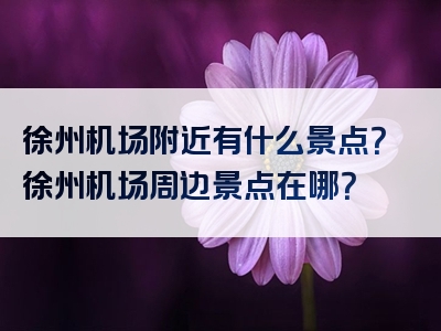 徐州机场附近有什么景点？徐州机场周边景点在哪？