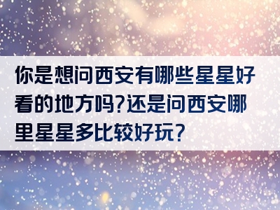 你是想问西安有哪些星星好看的地方吗？还是问西安哪里星星多比较好玩？