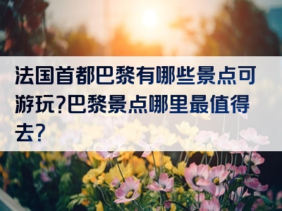 法国首都巴黎有哪些景点可游玩？巴黎景点哪里最值得去？