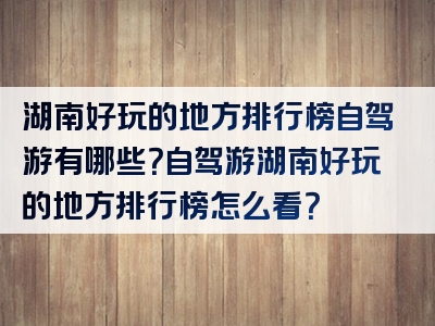 湖南好玩的地方排行榜自驾游有哪些？自驾游湖南好玩的地方排行榜怎么看？