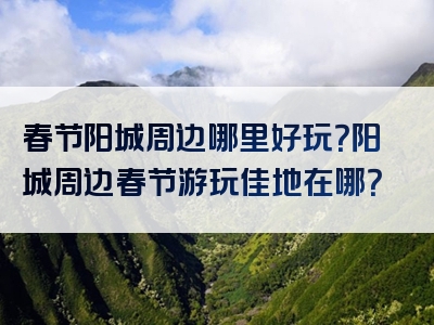 春节阳城周边哪里好玩？阳城周边春节游玩佳地在哪？