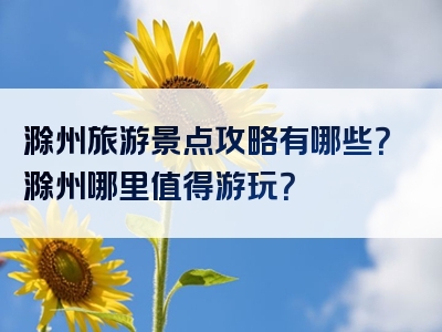 滁州旅游景点攻略有哪些？滁州哪里值得游玩？
