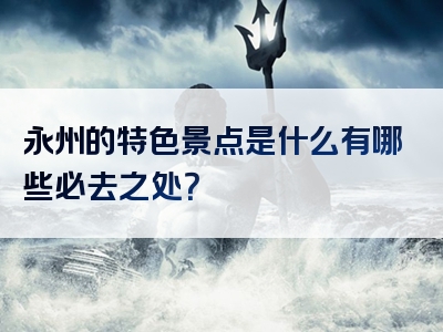 永州的特色景点是什么有哪些必去之处？