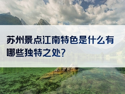 苏州景点江南特色是什么有哪些独特之处？