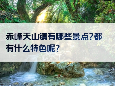 赤峰天山镇有哪些景点？都有什么特色呢？
