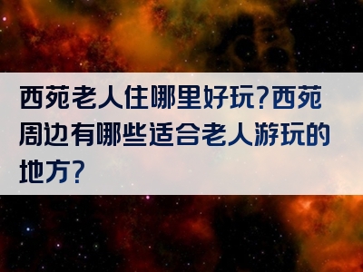 西苑老人住哪里好玩？西苑周边有哪些适合老人游玩的地方？