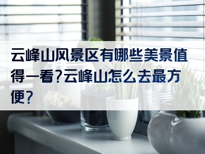 云峰山风景区有哪些美景值得一看？云峰山怎么去最方便？