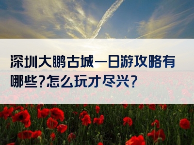 深圳大鹏古城一日游攻略有哪些？怎么玩才尽兴？