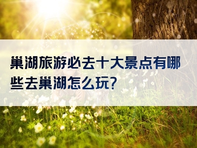 巢湖旅游必去十大景点有哪些去巢湖怎么玩？