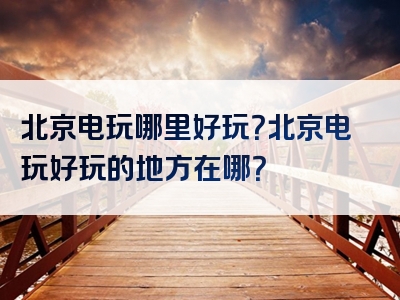 北京电玩哪里好玩？北京电玩好玩的地方在哪？
