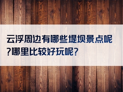 云浮周边有哪些堤坝景点呢？哪里比较好玩呢？