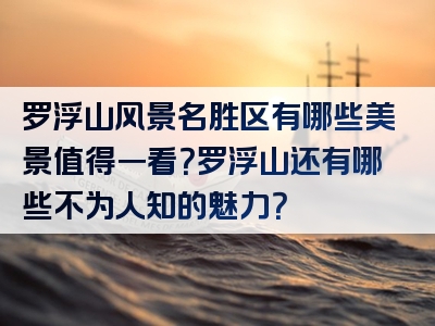 罗浮山风景名胜区有哪些美景值得一看？罗浮山还有哪些不为人知的魅力？