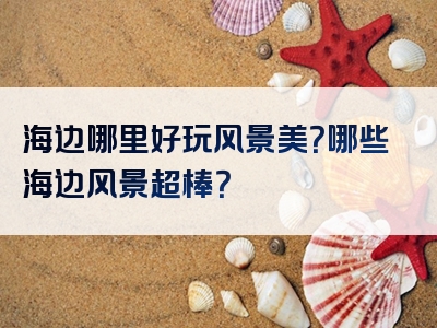 海边哪里好玩风景美？哪些海边风景超棒？
