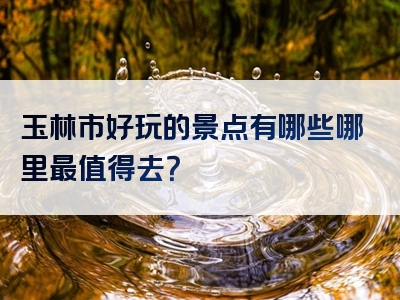 玉林市好玩的景点有哪些哪里最值得去？