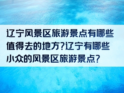 辽宁风景区旅游景点有哪些值得去的地方？辽宁有哪些小众的风景区旅游景点？