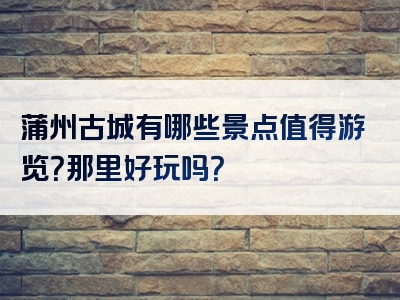 蒲州古城有哪些景点值得游览？那里好玩吗？