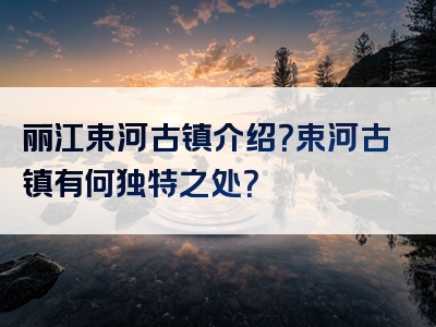 丽江束河古镇介绍？束河古镇有何独特之处？