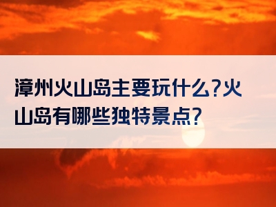漳州火山岛主要玩什么？火山岛有哪些独特景点？