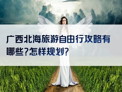 广西北海旅游自由行攻略有哪些？怎样规划？