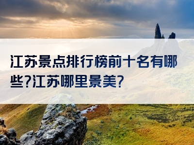 江苏景点排行榜前十名有哪些？江苏哪里景美？