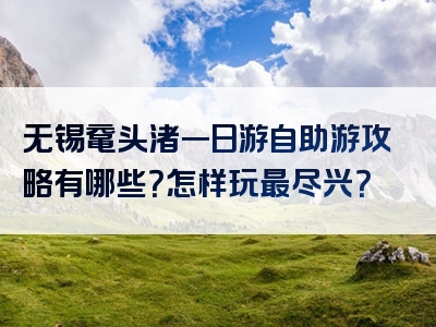 无锡鼋头渚一日游自助游攻略有哪些？怎样玩最尽兴？