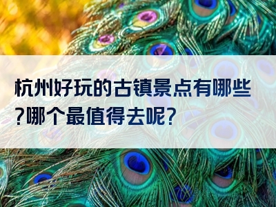 杭州好玩的古镇景点有哪些？哪个最值得去呢？