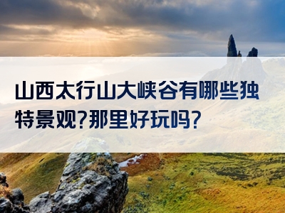 山西太行山大峡谷有哪些独特景观？那里好玩吗？