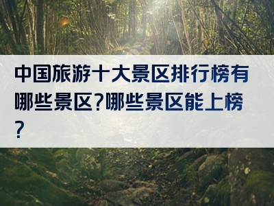 中国旅游十大景区排行榜有哪些景区？哪些景区能上榜？