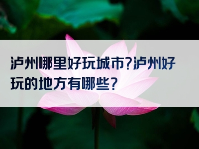 泸州哪里好玩城市？泸州好玩的地方有哪些？